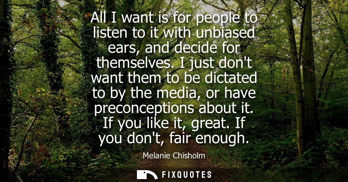 All I want is for people to listen to it with unbiased ears, and decide for themselves. I just dont want them to be dict
