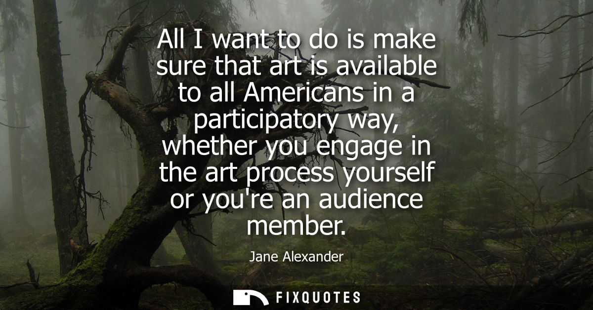 All I want to do is make sure that art is available to all Americans in a participatory way, whether you engage in the a