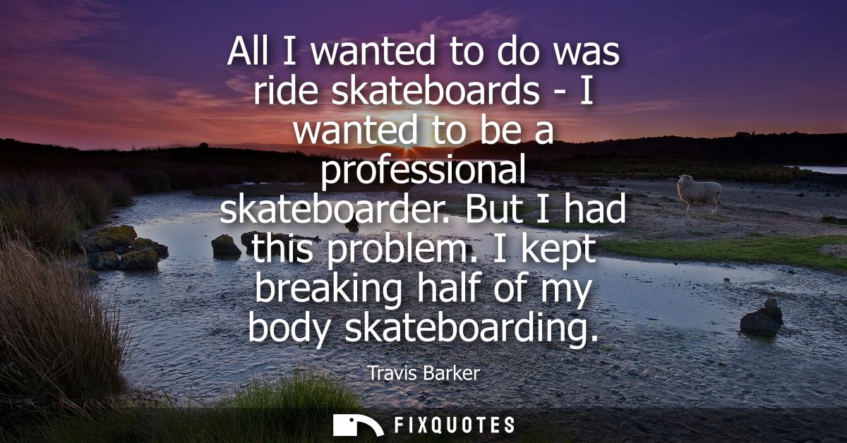 All I wanted to do was ride skateboards - I wanted to be a professional skateboarder. But I had this problem. I kept bre