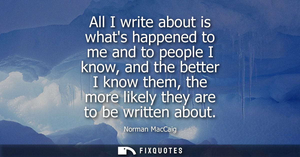 All I write about is whats happened to me and to people I know, and the better I know them, the more likely they are to 
