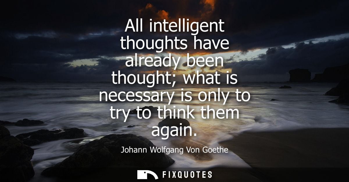 All intelligent thoughts have already been thought what is necessary is only to try to think them again