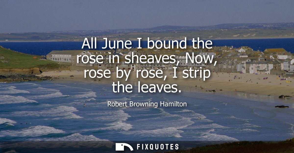All June I bound the rose in sheaves, Now, rose by rose, I strip the leaves