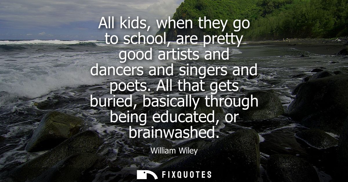All kids, when they go to school, are pretty good artists and dancers and singers and poets. All that gets buried, basic