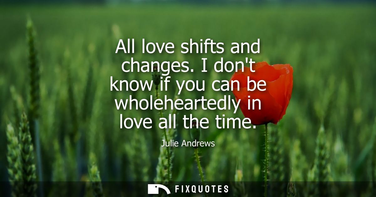 All love shifts and changes. I dont know if you can be wholeheartedly in love all the time