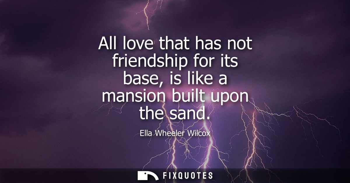All love that has not friendship for its base, is like a mansion built upon the sand