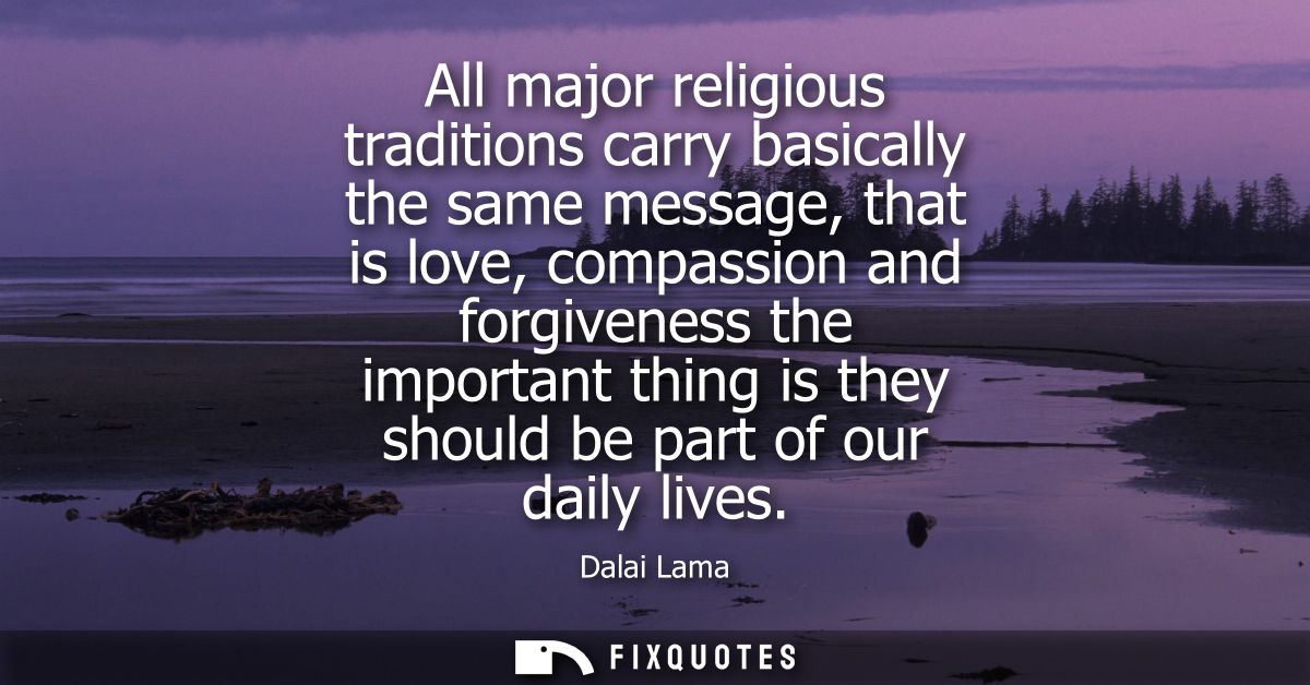 All major religious traditions carry basically the same message, that is love, compassion and forgiveness the important 