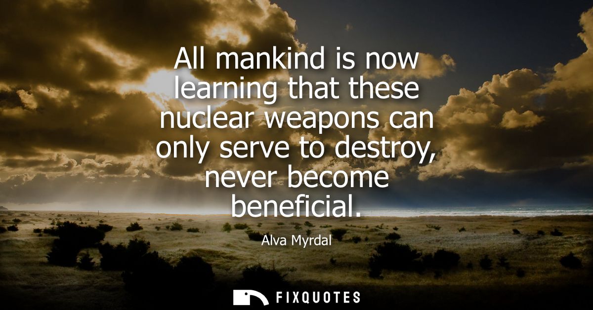 All mankind is now learning that these nuclear weapons can only serve to destroy, never become beneficial