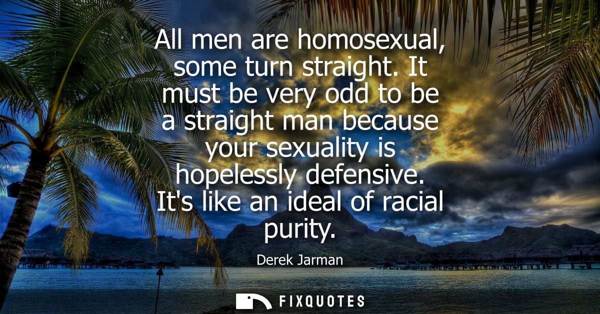 All men are homosexual, some turn straight. It must be very odd to be a straight man because your sexuality is hopelessl