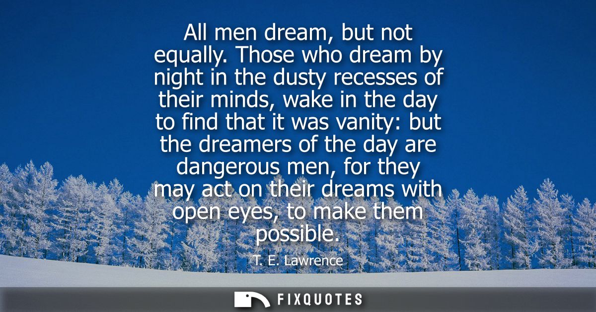 All men dream, but not equally. Those who dream by night in the dusty recesses of their minds, wake in the day to find t