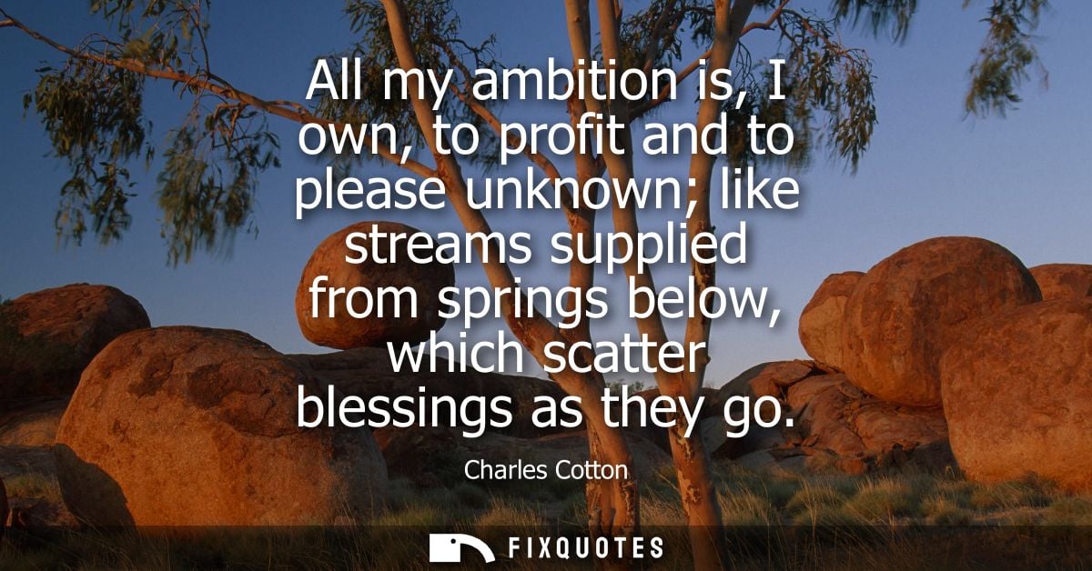 All my ambition is, I own, to profit and to please unknown like streams supplied from springs below, which scatter bless