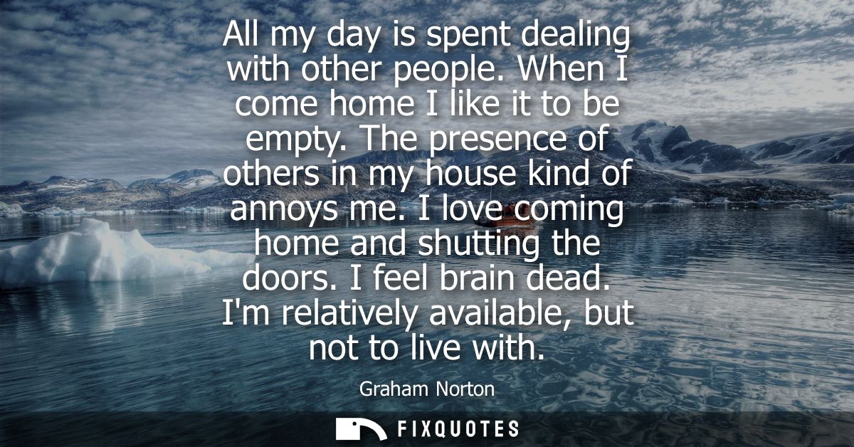 All my day is spent dealing with other people. When I come home I like it to be empty. The presence of others in my hous