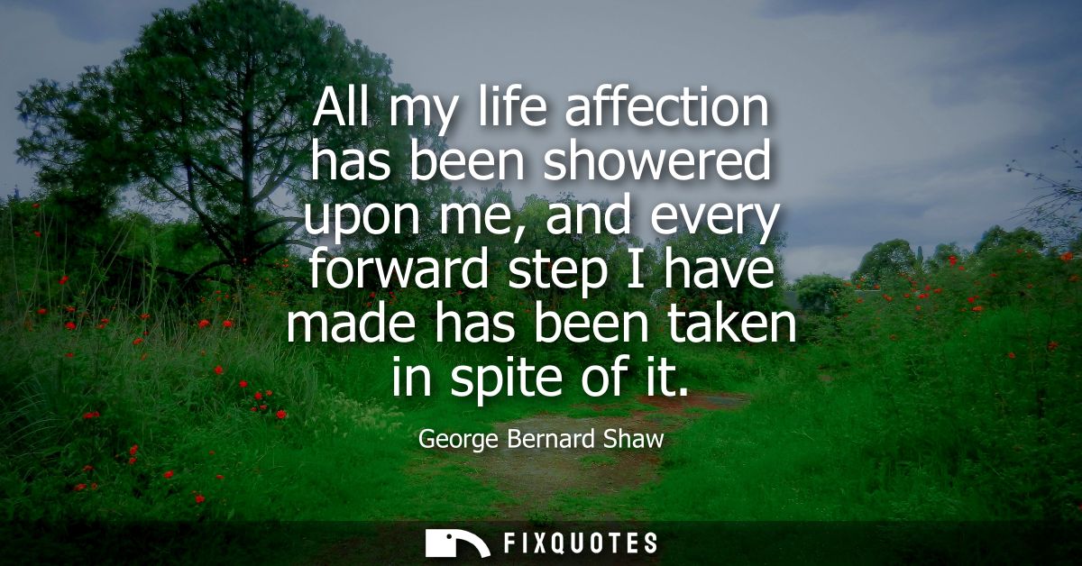 All my life affection has been showered upon me, and every forward step I have made has been taken in spite of it