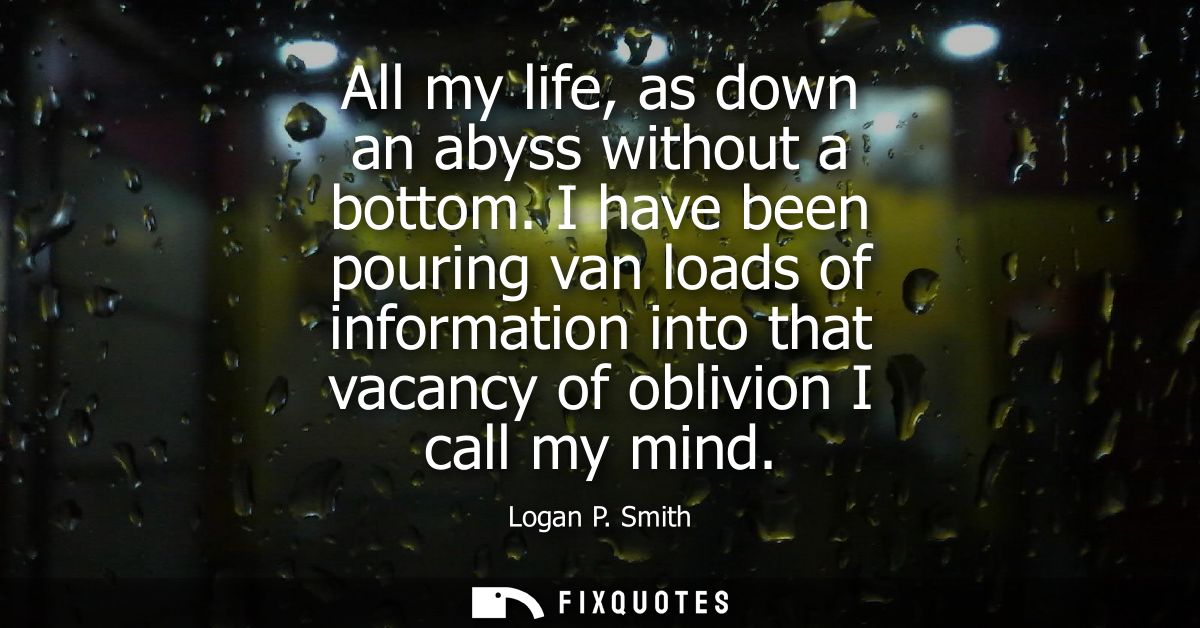 All my life, as down an abyss without a bottom. I have been pouring van loads of information into that vacancy of oblivi