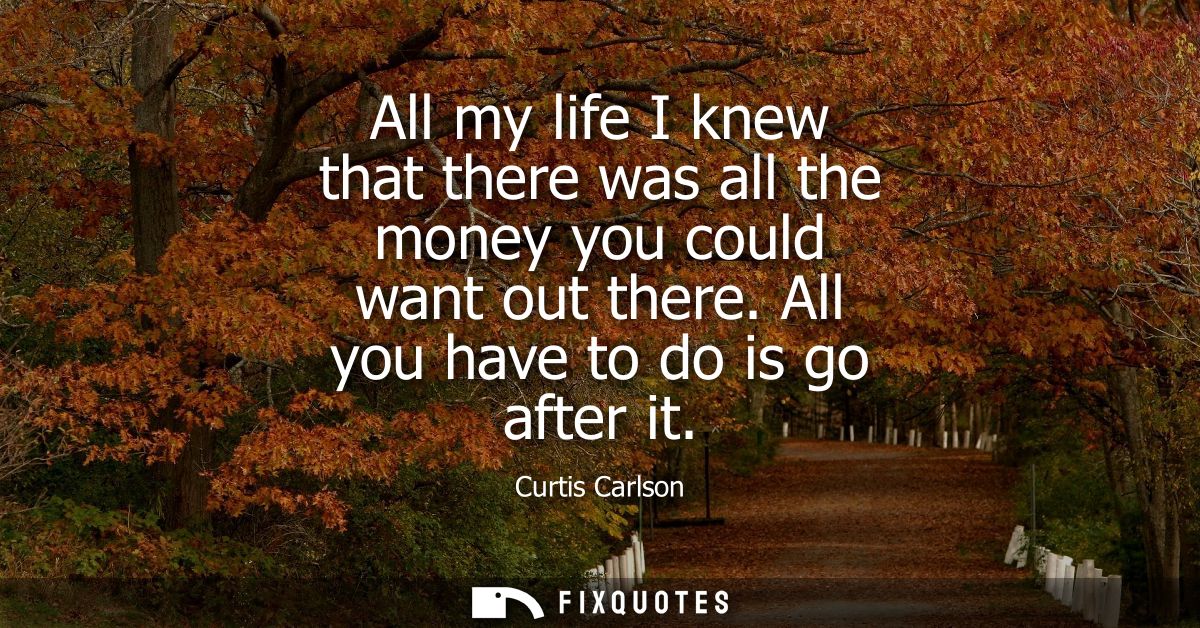All my life I knew that there was all the money you could want out there. All you have to do is go after it