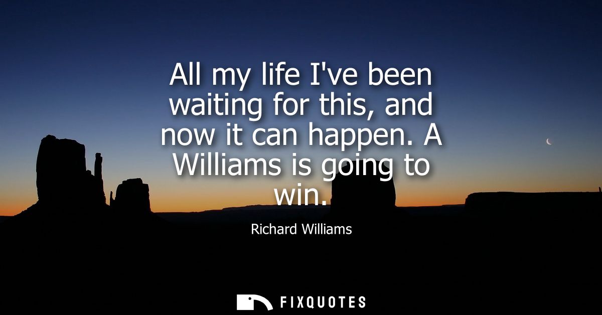 All my life Ive been waiting for this, and now it can happen. A Williams is going to win