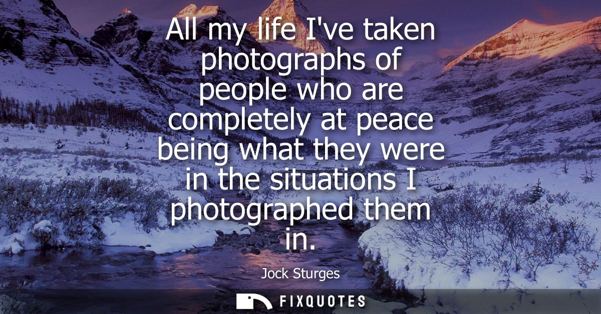 All my life Ive taken photographs of people who are completely at peace being what they were in the situations I photogr
