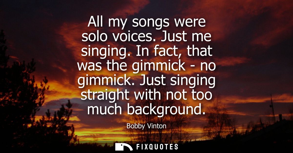 All my songs were solo voices. Just me singing. In fact, that was the gimmick - no gimmick. Just singing straight with n