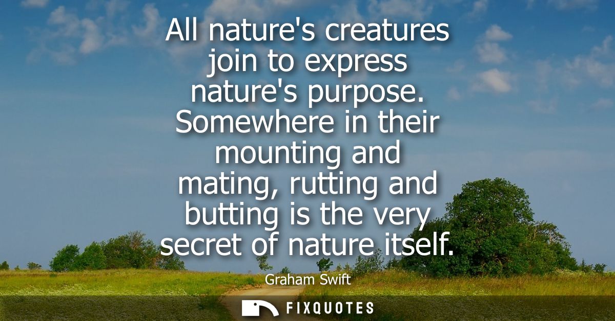 All natures creatures join to express natures purpose. Somewhere in their mounting and mating, rutting and butting is th