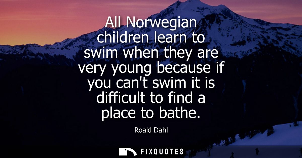 All Norwegian children learn to swim when they are very young because if you cant swim it is difficult to find a place t