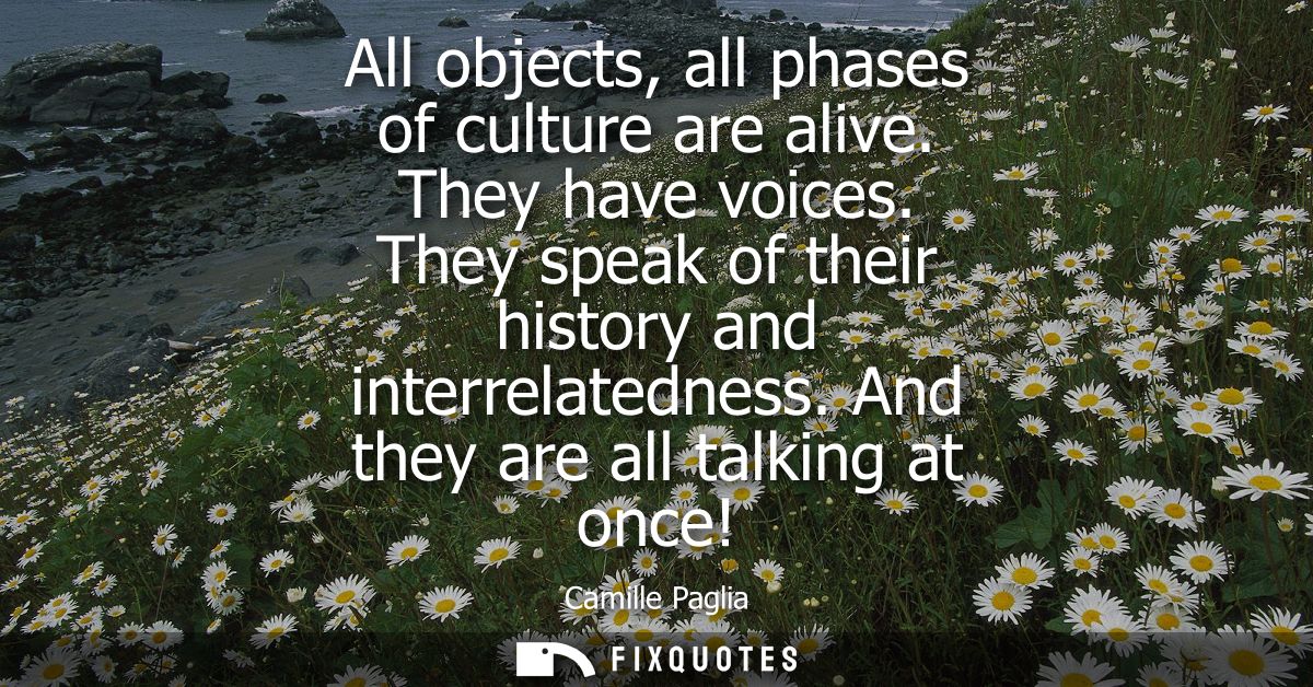 All objects, all phases of culture are alive. They have voices. They speak of their history and interrelatedness. And th