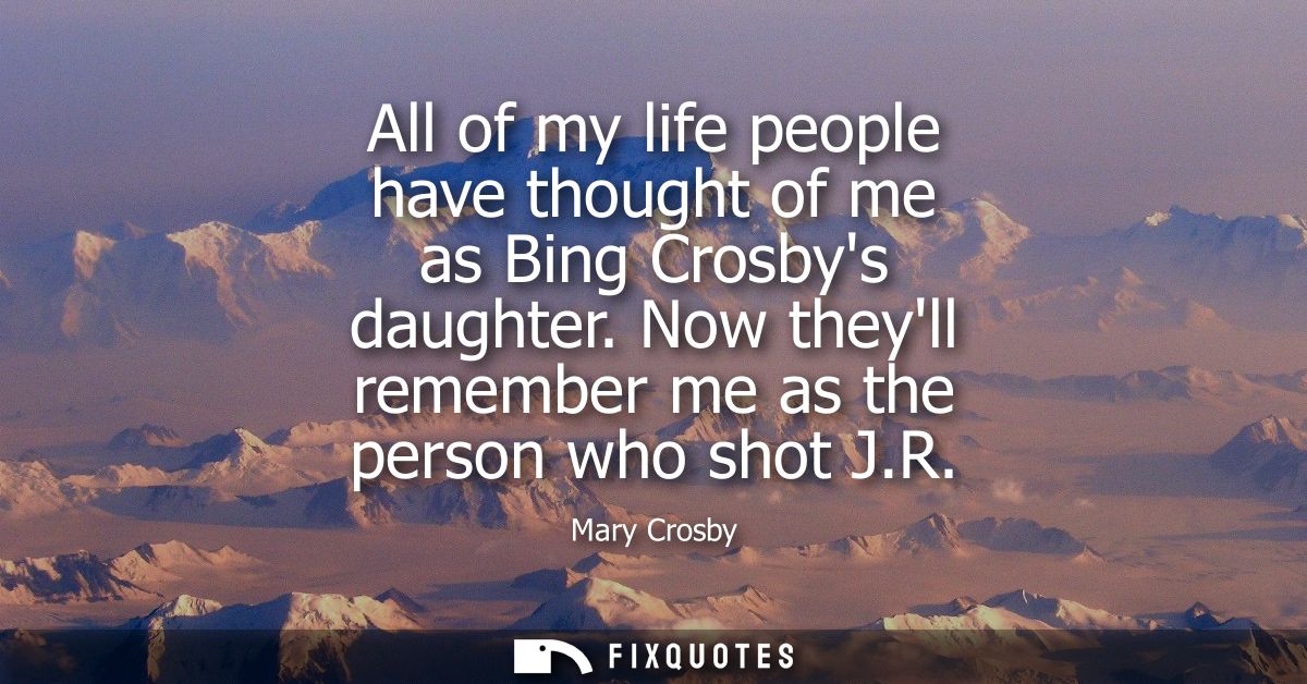 All of my life people have thought of me as Bing Crosbys daughter. Now theyll remember me as the person who shot J.R