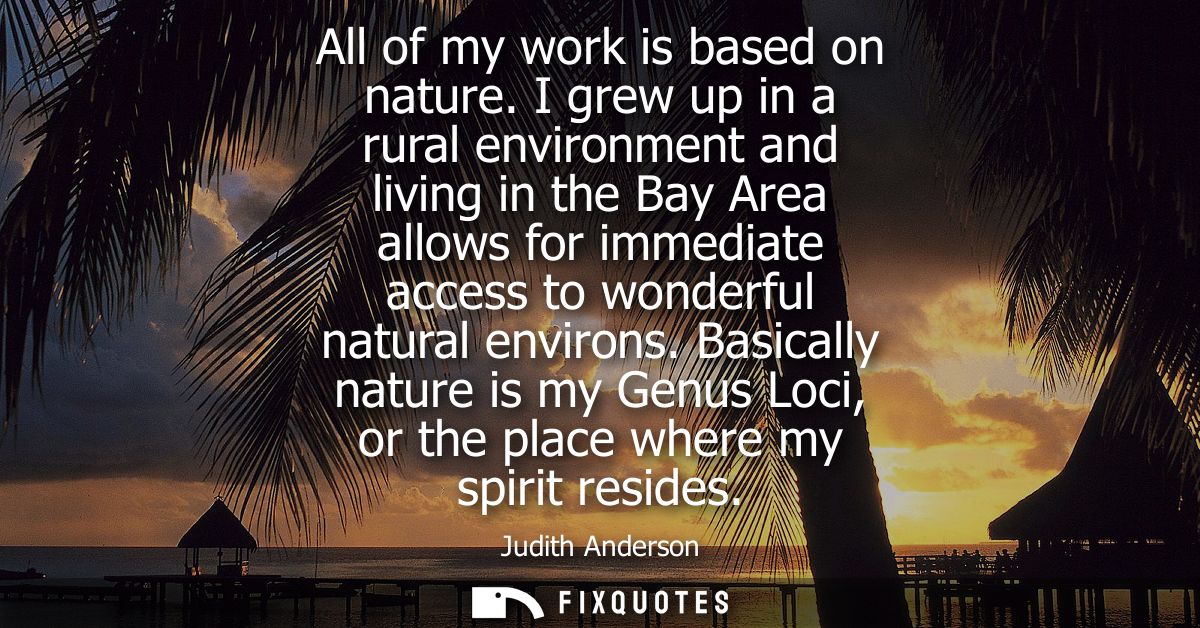 All of my work is based on nature. I grew up in a rural environment and living in the Bay Area allows for immediate acce