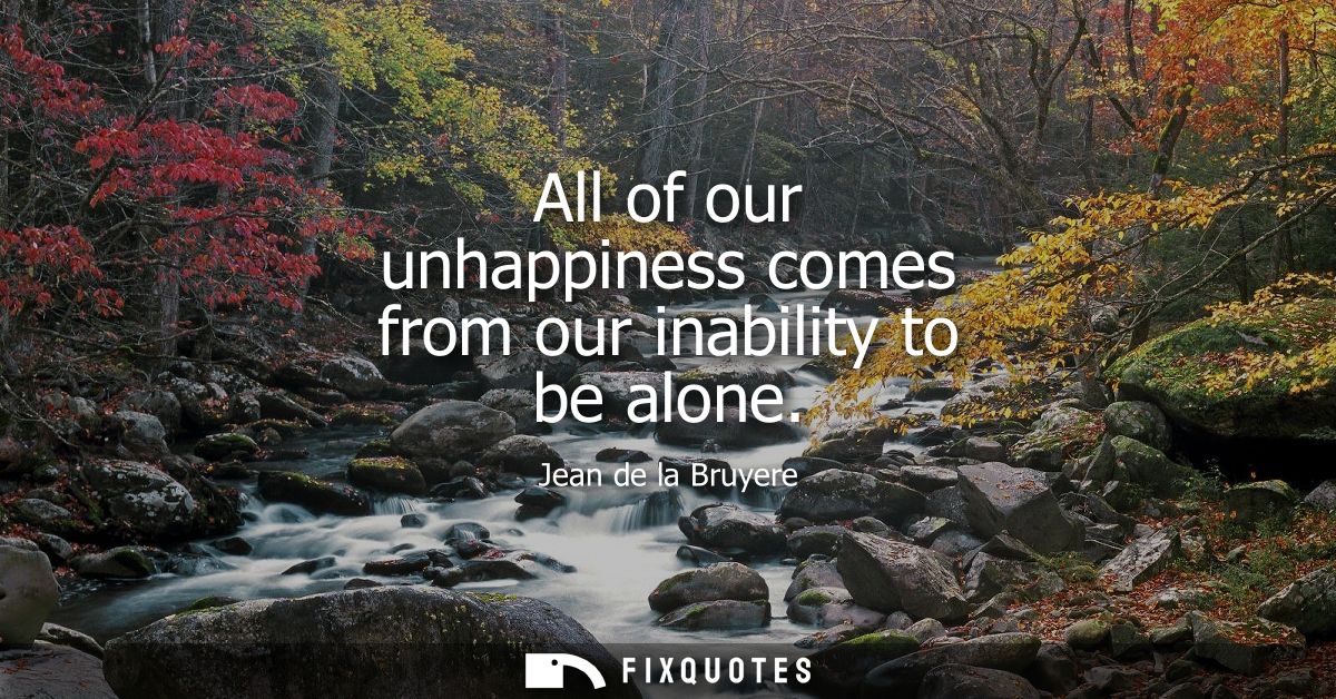 All of our unhappiness comes from our inability to be alone