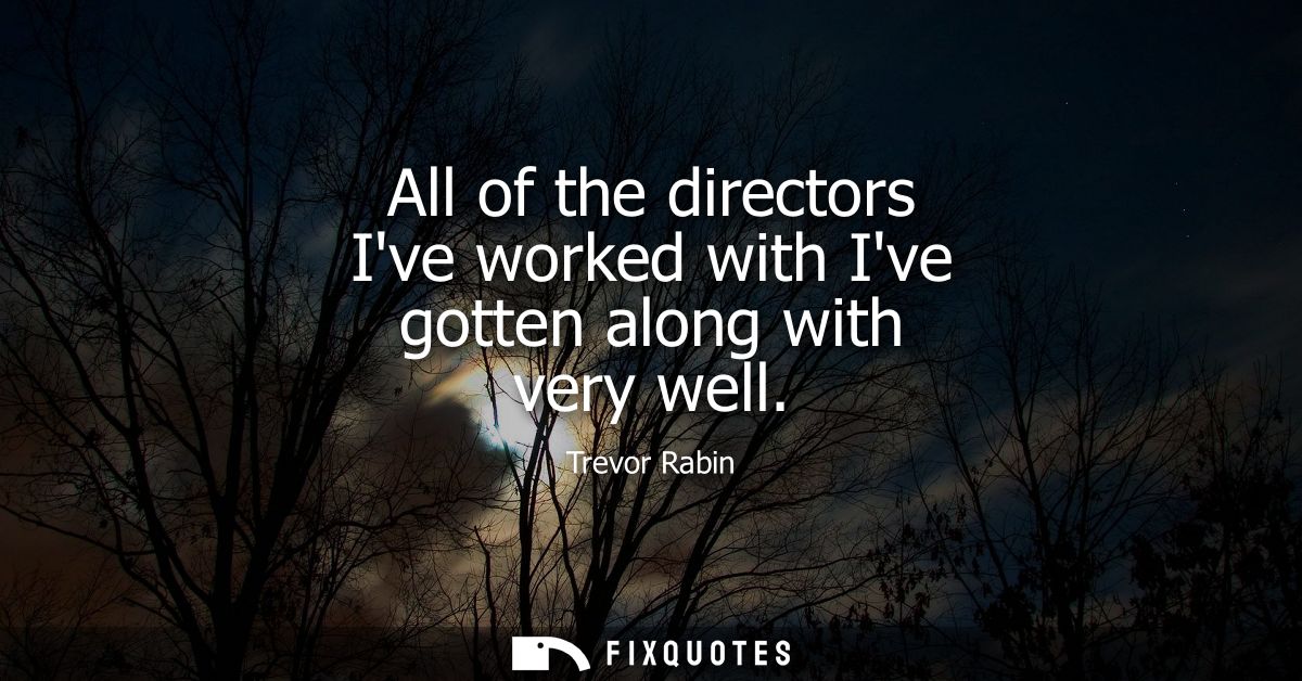 All of the directors Ive worked with Ive gotten along with very well
