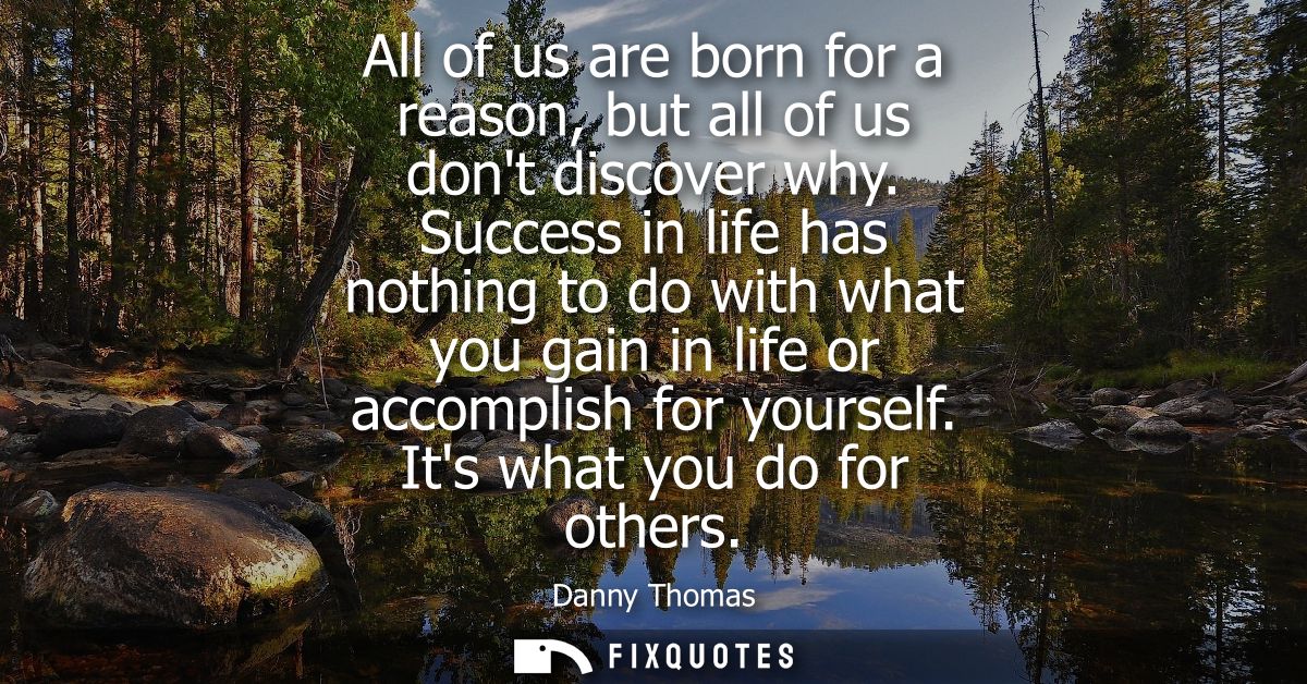 All of us are born for a reason, but all of us dont discover why. Success in life has nothing to do with what you gain i