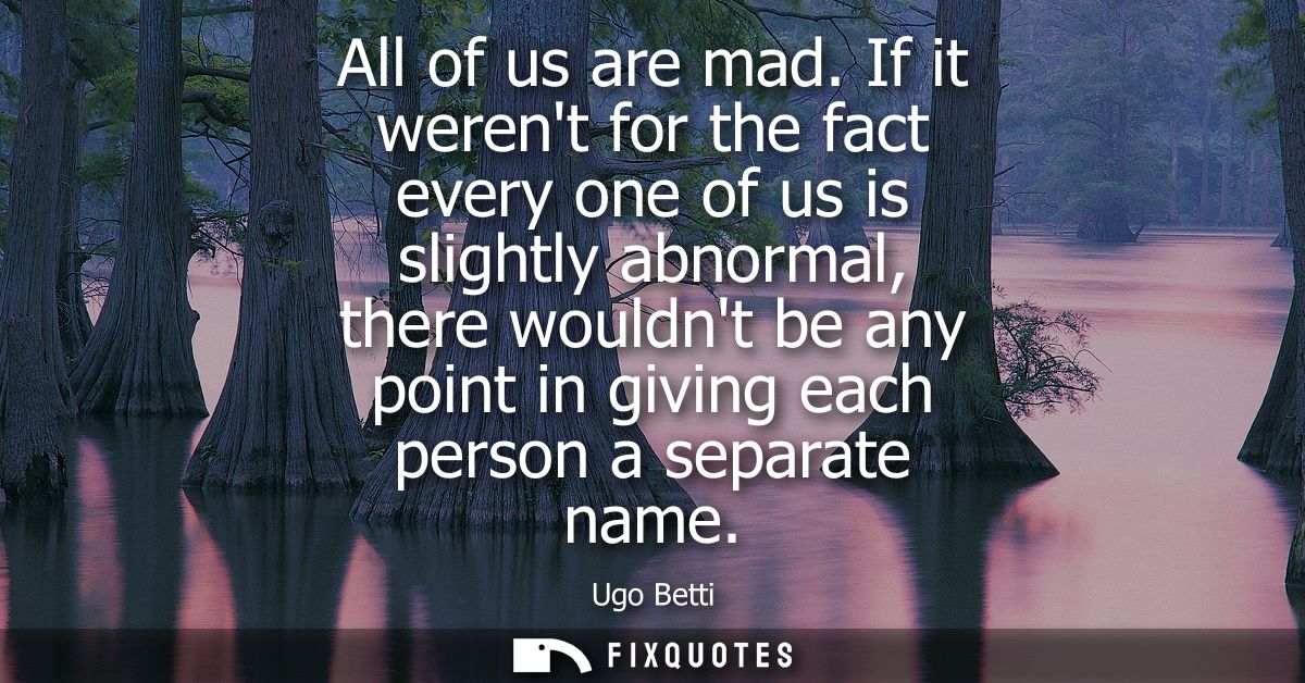 All of us are mad. If it werent for the fact every one of us is slightly abnormal, there wouldnt be any point in giving 