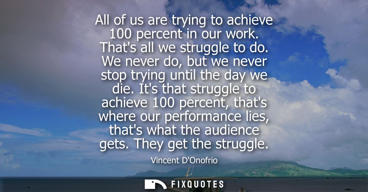 All of us are trying to achieve 100 percent in our work. Thats all we struggle to do. We never do, but we never stop try