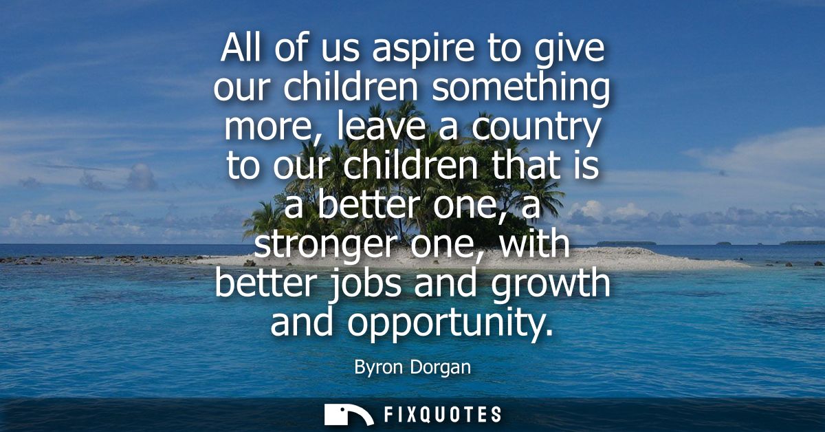 All of us aspire to give our children something more, leave a country to our children that is a better one, a stronger o