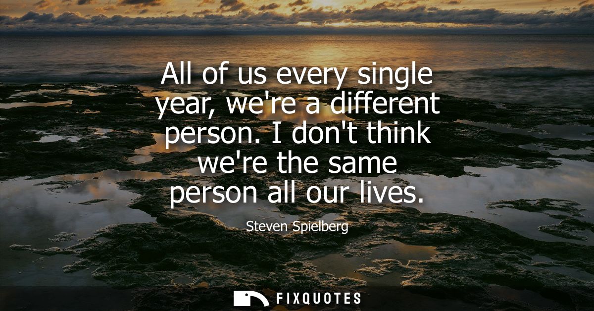 All of us every single year, were a different person. I dont think were the same person all our lives