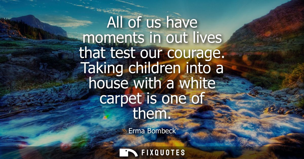 All of us have moments in out lives that test our courage. Taking children into a house with a white carpet is one of th