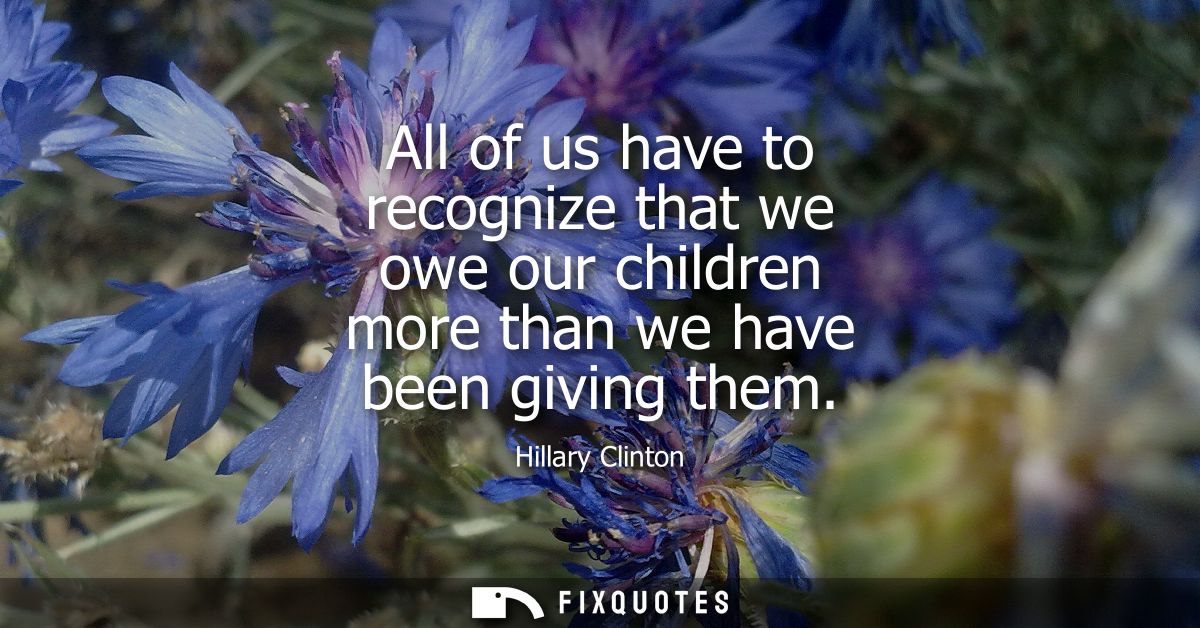 All of us have to recognize that we owe our children more than we have been giving them