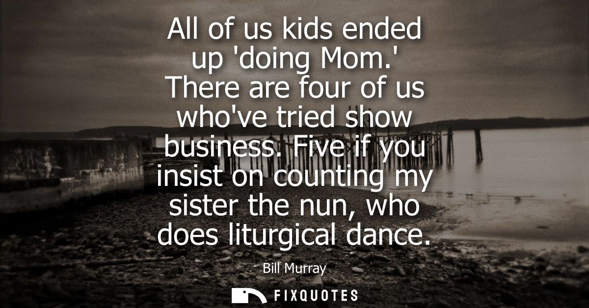 All of us kids ended up doing Mom. There are four of us whove tried show business. Five if you insist on counting my sis
