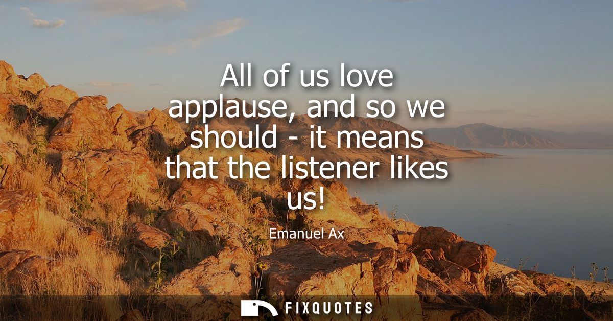 All of us love applause, and so we should - it means that the listener likes us!
