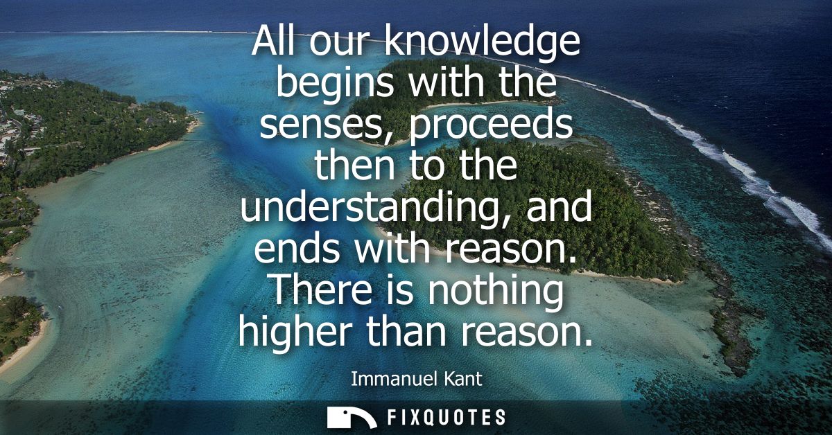 All our knowledge begins with the senses, proceeds then to the understanding, and ends with reason. There is nothing hig