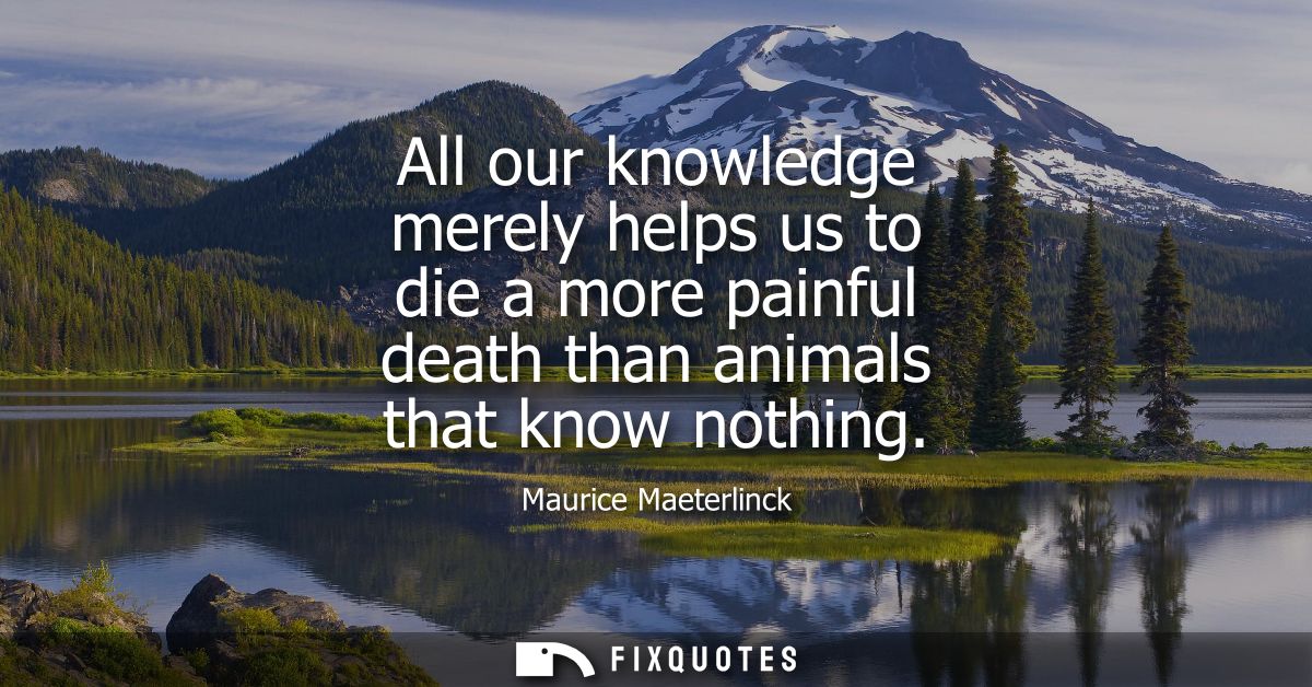 All our knowledge merely helps us to die a more painful death than animals that know nothing