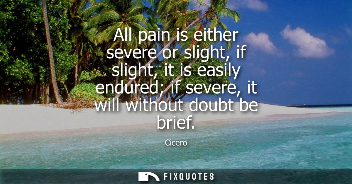 All pain is either severe or slight, if slight, it is easily endured if severe, it will without doubt be brief