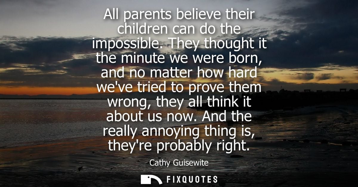 All parents believe their children can do the impossible. They thought it the minute we were born, and no matter how har