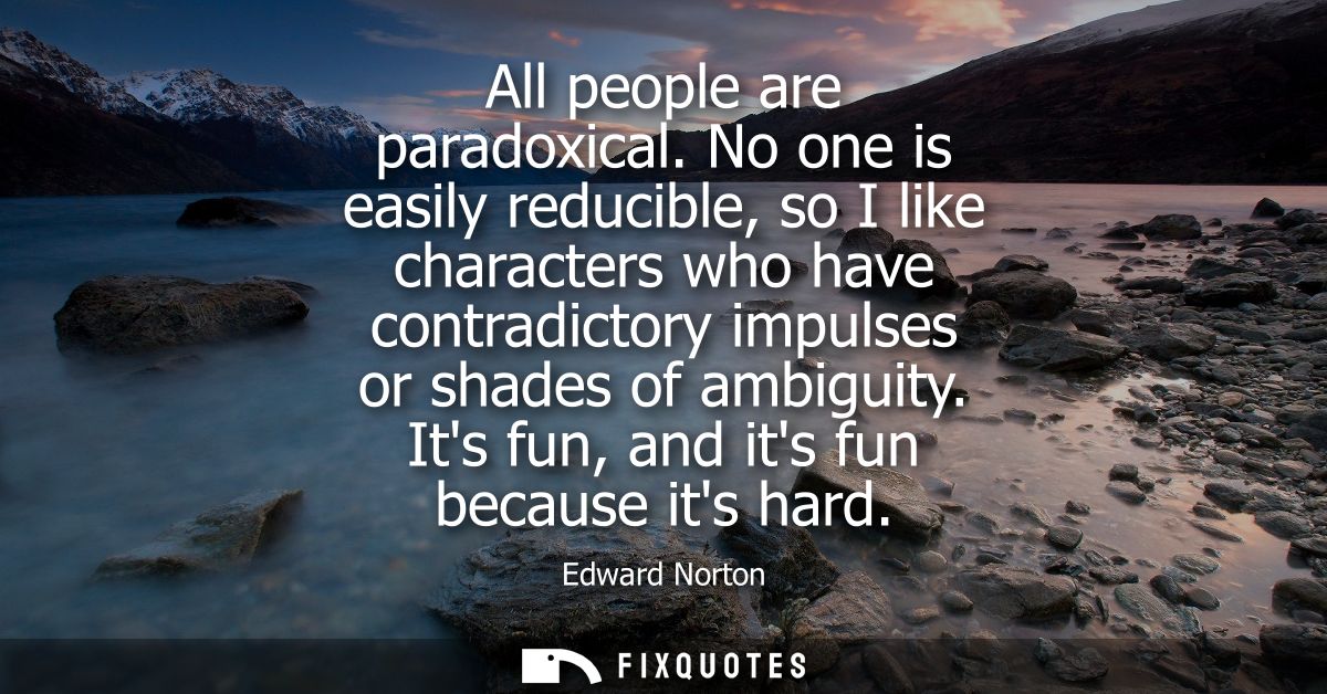 All people are paradoxical. No one is easily reducible, so I like characters who have contradictory impulses or shades o