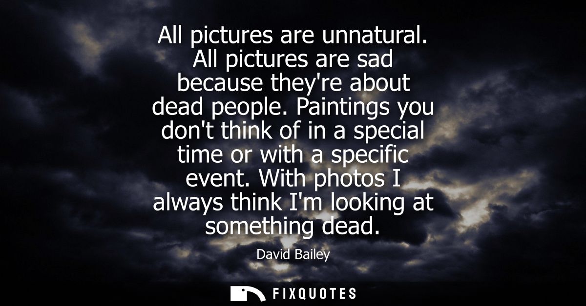 All pictures are unnatural. All pictures are sad because theyre about dead people. Paintings you dont think of in a spec