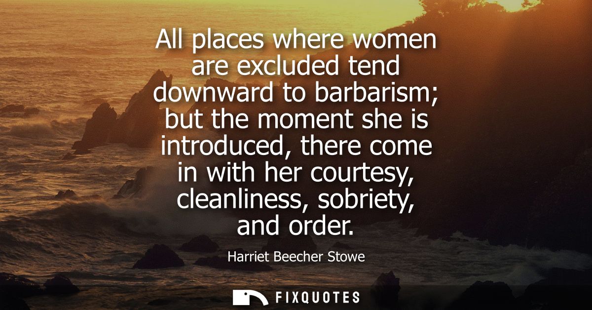All places where women are excluded tend downward to barbarism but the moment she is introduced, there come in with her 
