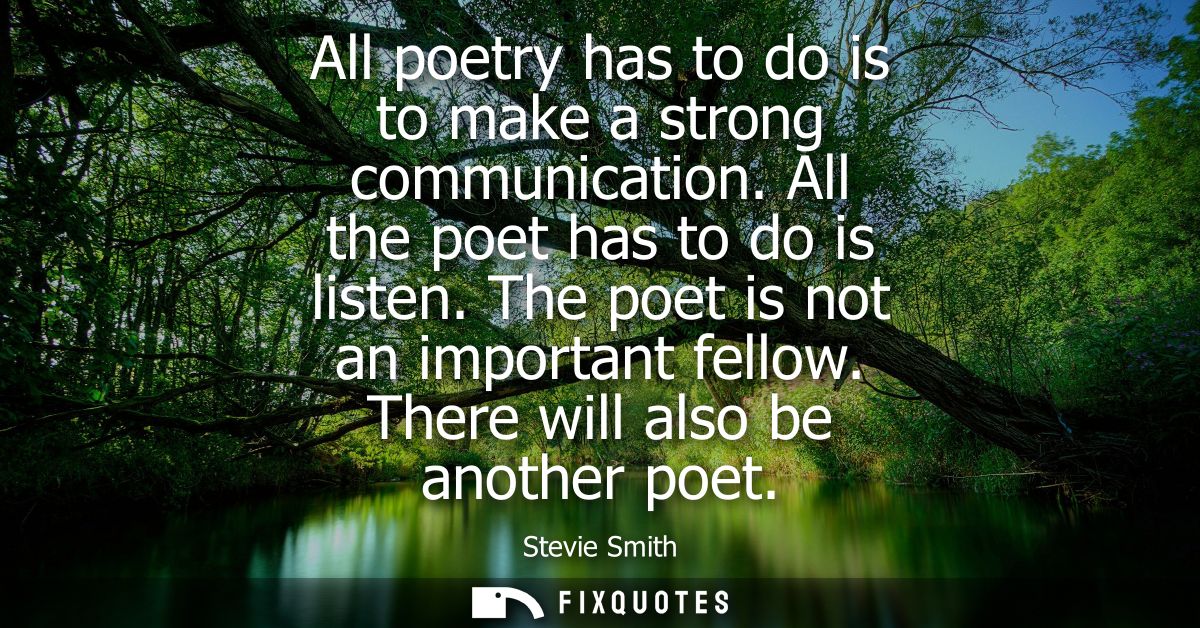 All poetry has to do is to make a strong communication. All the poet has to do is listen. The poet is not an important f