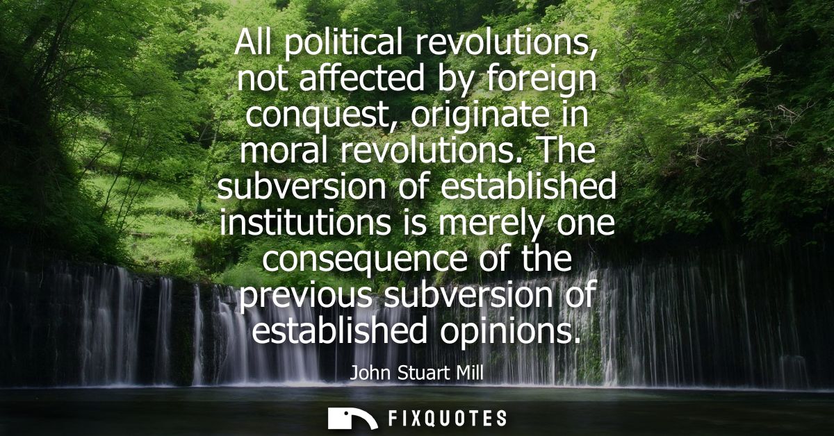All political revolutions, not affected by foreign conquest, originate in moral revolutions. The subversion of establish