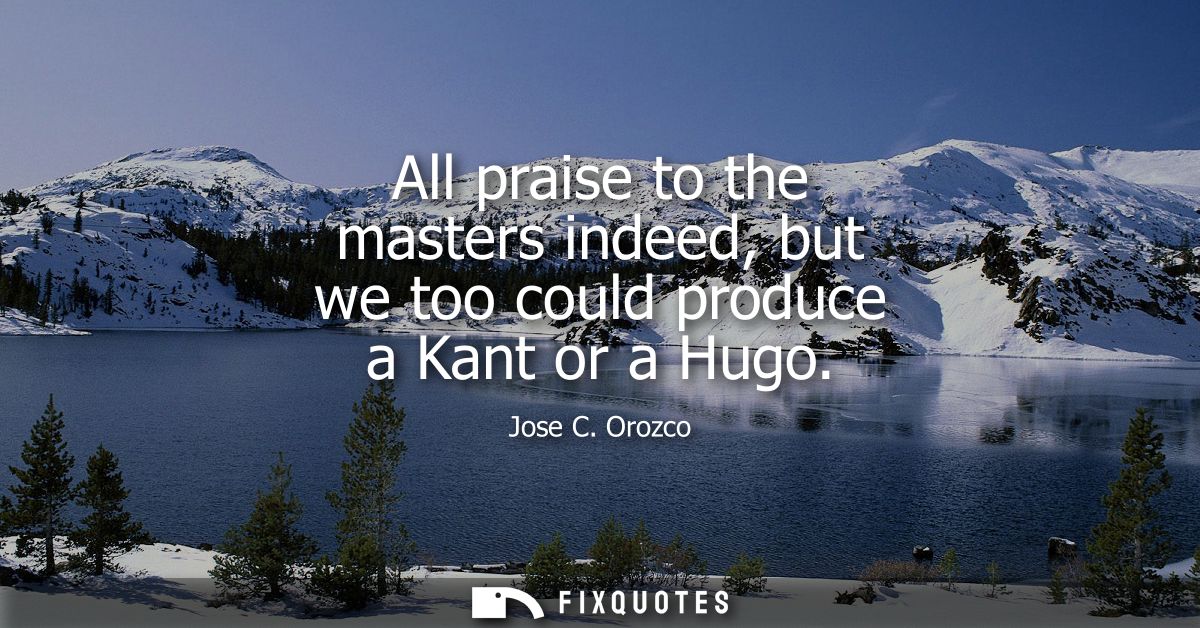 All praise to the masters indeed, but we too could produce a Kant or a Hugo
