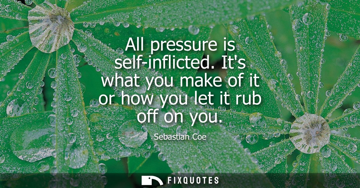 All pressure is self-inflicted. Its what you make of it or how you let it rub off on you