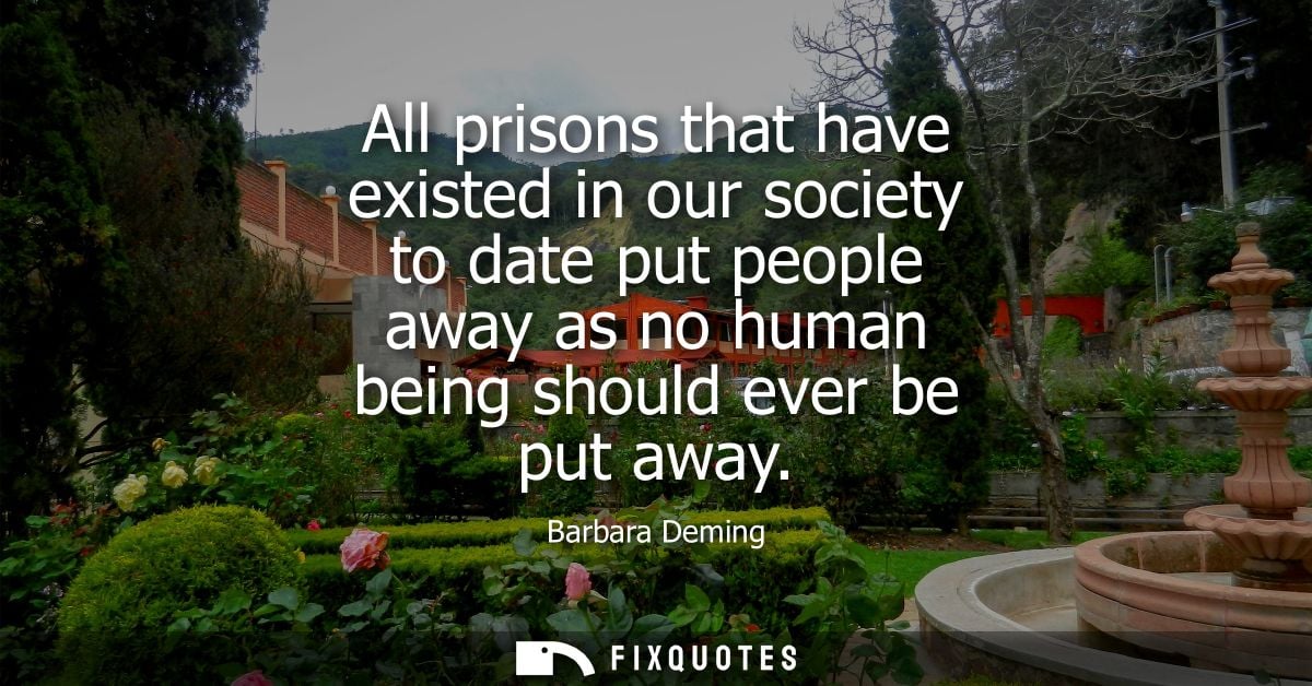 All prisons that have existed in our society to date put people away as no human being should ever be put away
