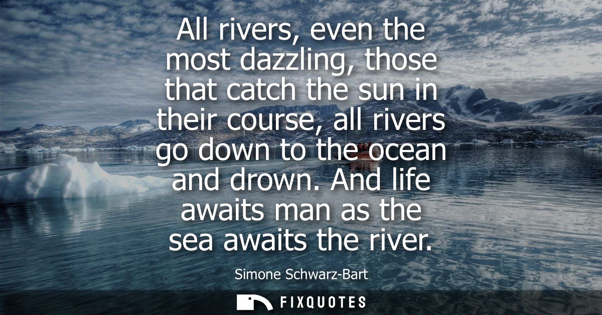 All rivers, even the most dazzling, those that catch the sun in their course, all rivers go down to the ocean and drown.